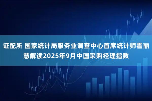 证配所 国家统计局服务业调查中心首席统计师霍丽慧解读2025年9月中国采购经理指数