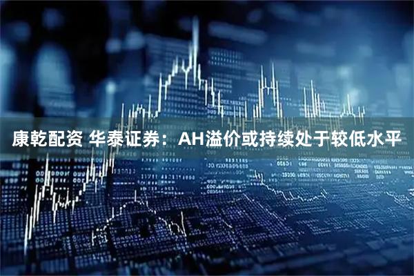 康乾配资 华泰证券：AH溢价或持续处于较低水平