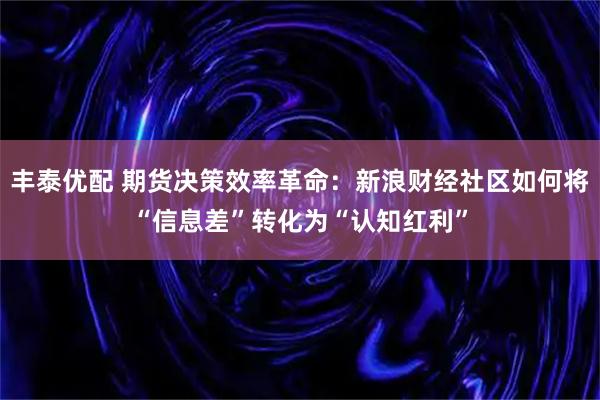 丰泰优配 期货决策效率革命：新浪财经社区如何将“信息差”转化为“认知红利”