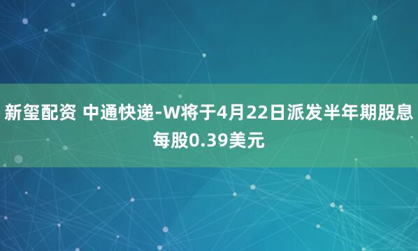 新玺配资 中通快递-W将于4月22日派发半年期股息每股0.39美元
