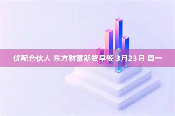 优配合伙人 东方财富期货早餐 3月23日 周一