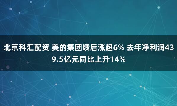 北京科汇配资 美的集团绩后涨超6% 去年净利润439.5亿元同比上升14%
