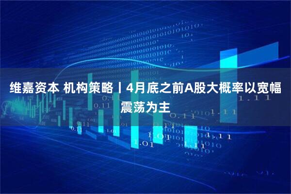 维嘉资本 机构策略丨4月底之前A股大概率以宽幅震荡为主