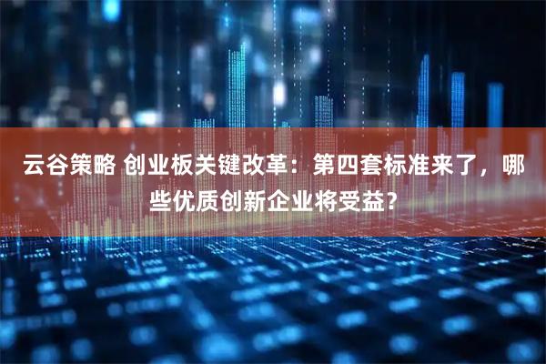 云谷策略 创业板关键改革：第四套标准来了，哪些优质创新企业将受益？
