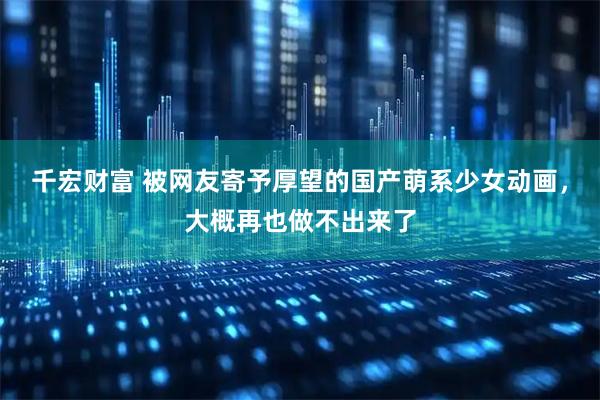 千宏财富 被网友寄予厚望的国产萌系少女动画，大概再也做不出来了