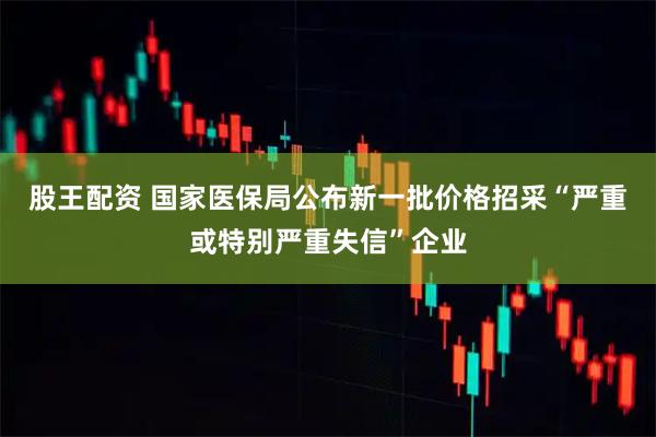 股王配资 国家医保局公布新一批价格招采“严重或特别严重失信”企业